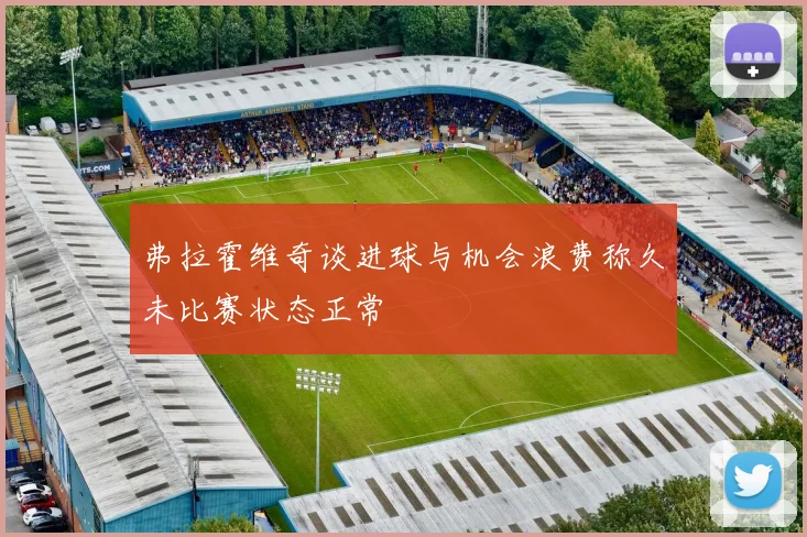 弗拉霍维奇谈进球与机会浪费称久未比赛状态正常
