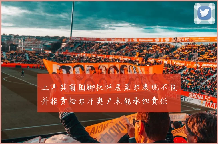 土耳其前国脚批评居莱尔表现不佳并指责恰尔汗奥卢未能承担责任