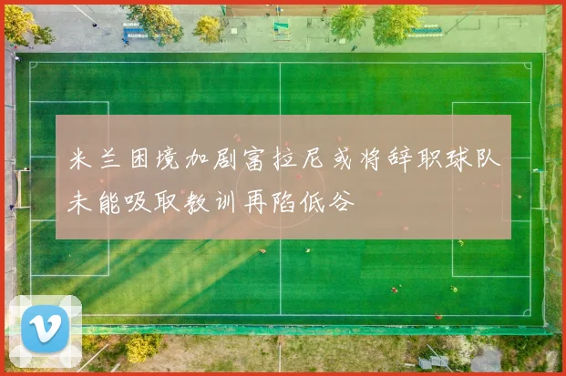 米兰困境加剧富拉尼或将辞职球队未能吸取教训再陷低谷
