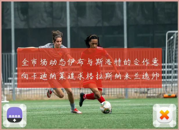全市场动态伊布与斯洛特的合作意向卡迪纳莱追求格拉斯纳米兰选帅困境加剧