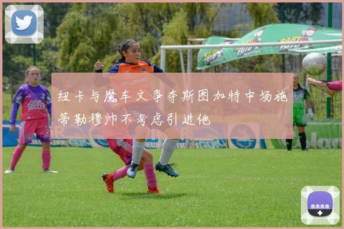 纽卡与魔车文争夺斯图加特中场施蒂勒穆帅不考虑引进他