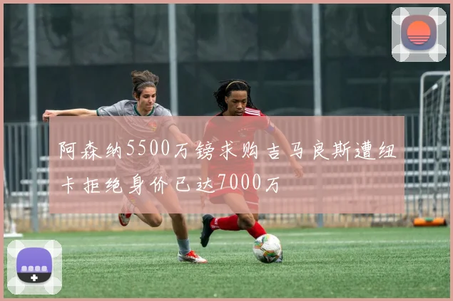 阿森纳5500万镑求购吉马良斯遭纽卡拒绝身价已达7000万