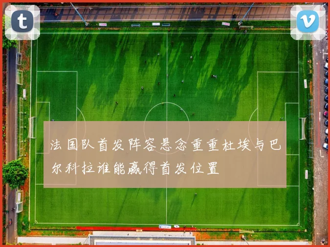法国队首发阵容悬念重重杜埃与巴尔科拉谁能赢得首发位置