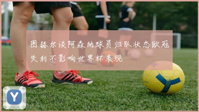 图赫尔谈阿森纳球员归队状态欧冠失利不影响世界杯表现