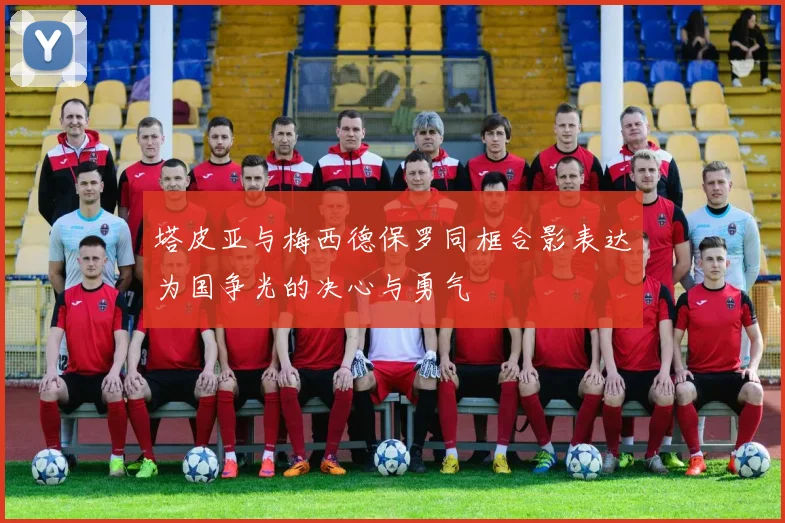 塔皮亚与梅西德保罗同框合影表达为国争光的决心与勇气