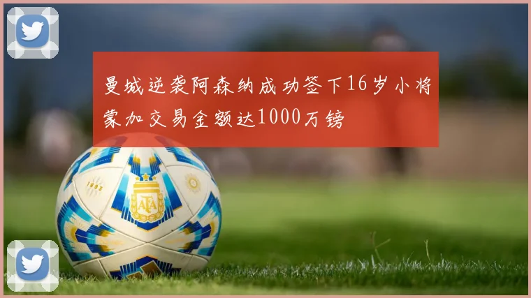 曼城逆袭阿森纳成功签下16岁小将蒙加交易金额达1000万镑