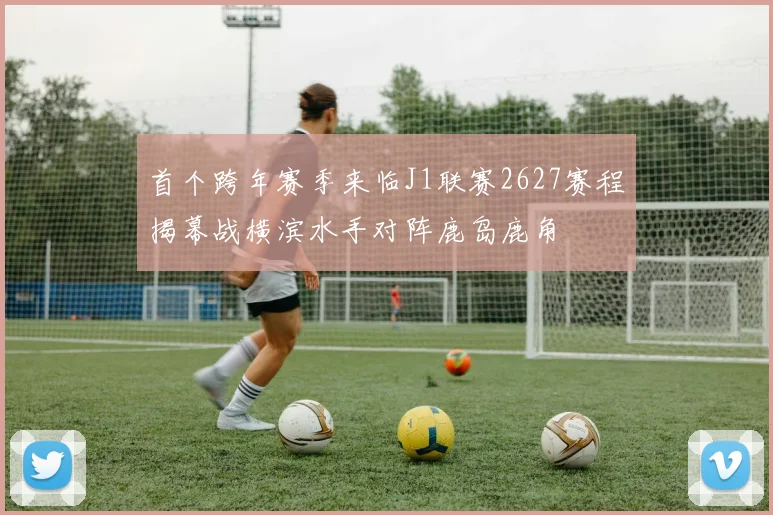 首个跨年赛季来临J1联赛2627赛程揭幕战横滨水手对阵鹿岛鹿角