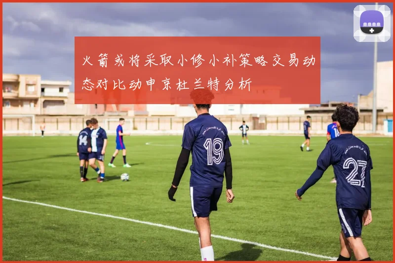 火箭或将采取小修小补策略交易动态对比动申京杜兰特分析