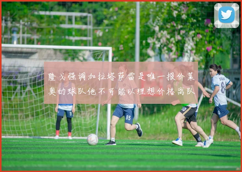隆戈强调加拉塔萨雷是唯一报价莱奥的球队他不可能以理想价格离队