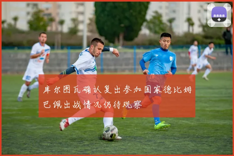 库尔图瓦确认复出参加国家德比姆巴佩出战情况仍待观察