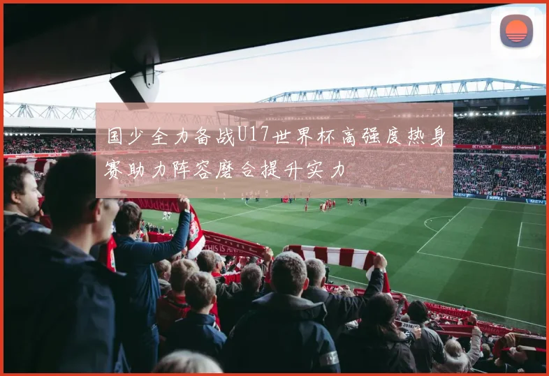 国少全力备战U17世界杯高强度热身赛助力阵容磨合提升实力