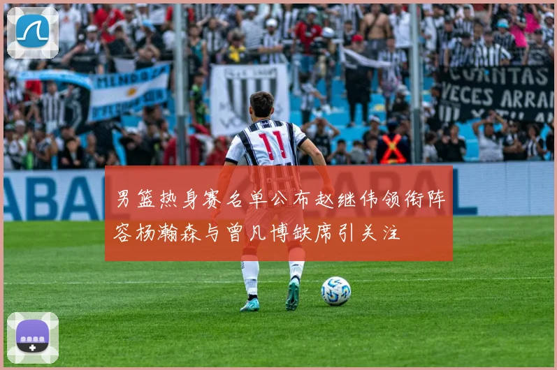 男篮热身赛名单公布赵继伟领衔阵容杨瀚森与曾凡博缺席引关注