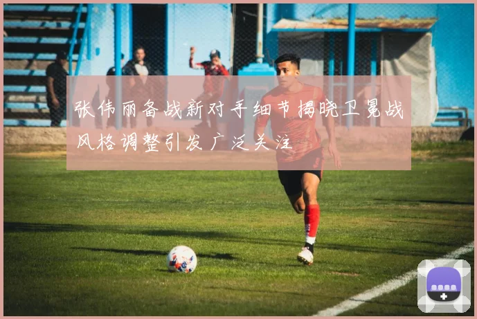 张伟丽备战新对手细节揭晓卫冕战风格调整引发广泛关注