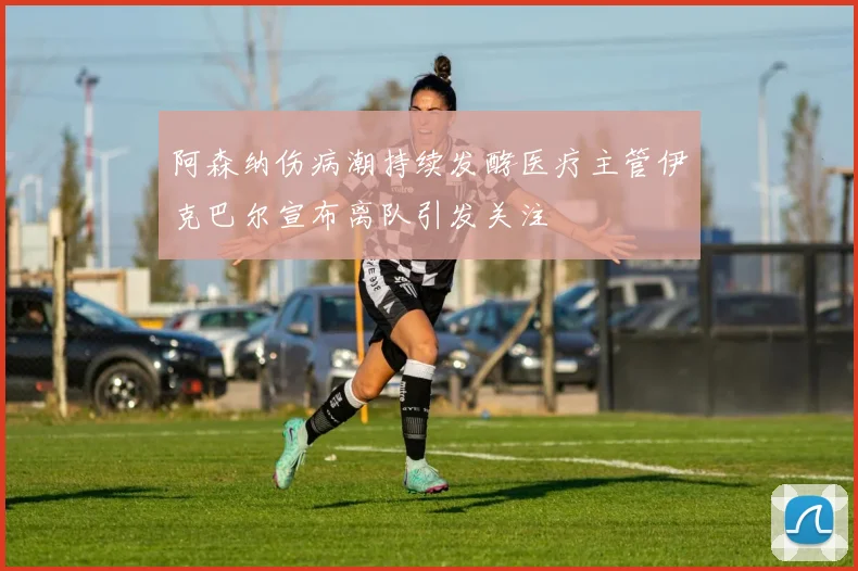 阿森纳伤病潮持续发酵医疗主管伊克巴尔宣布离队引发关注