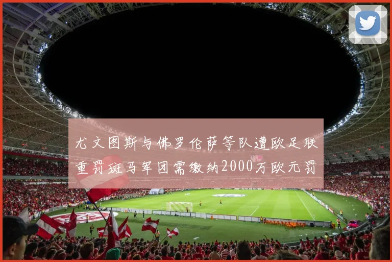 尤文图斯与佛罗伦萨等队遭欧足联重罚斑马军团需缴纳2000万欧元罚款