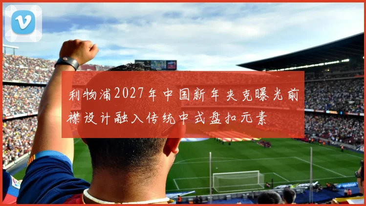 利物浦2027年中国新年夹克曝光前襟设计融入传统中式盘扣元素