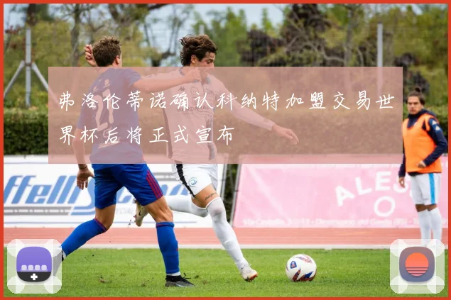 弗洛伦蒂诺确认科纳特加盟交易世界杯后将正式宣布