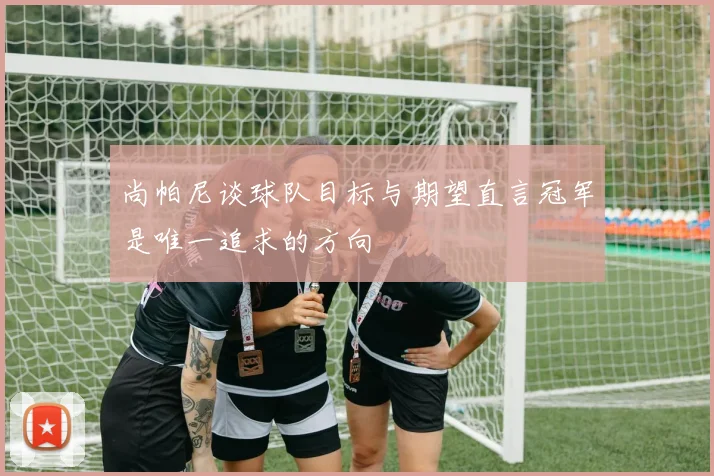 尚帕尼谈球队目标与期望直言冠军是唯一追求的方向