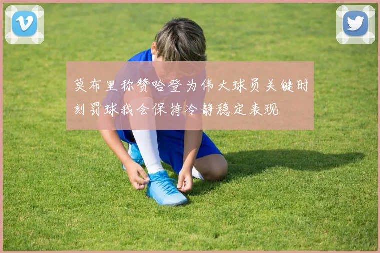 莫布里称赞哈登为伟大球员关键时刻罚球我会保持冷静稳定表现